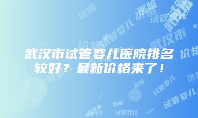 武汉市试管婴儿医院排名较好？最新价格来了！