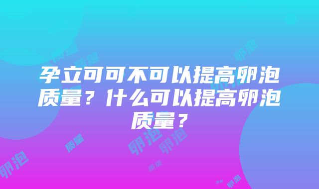 孕立可可不可以提高卵泡质量？什么可以提高卵泡质量？