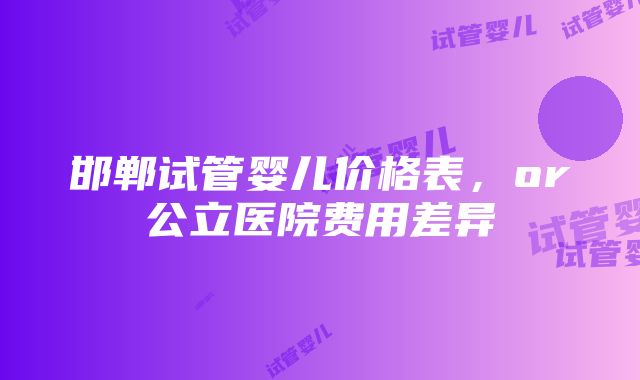 邯郸试管婴儿价格表，or公立医院费用差异