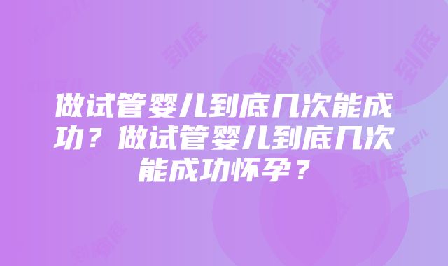 做试管婴儿到底几次能成功？做试管婴儿到底几次能成功怀孕？