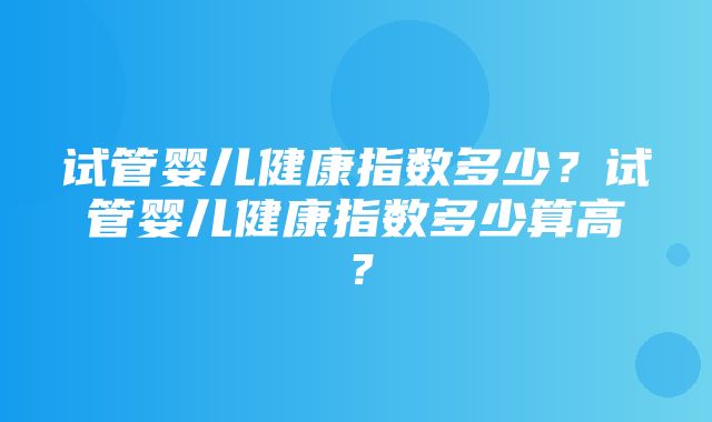 试管婴儿健康指数多少？试管婴儿健康指数多少算高？