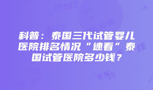 科普：泰国三代试管婴儿医院排名情况“速看”泰国试管医院多少钱？