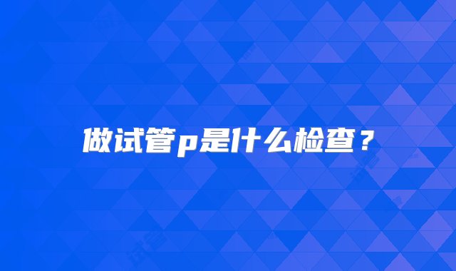 做试管p是什么检查？