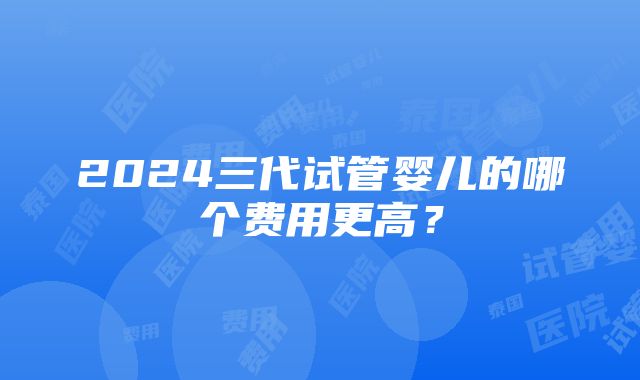 2024三代试管婴儿的哪个费用更高？