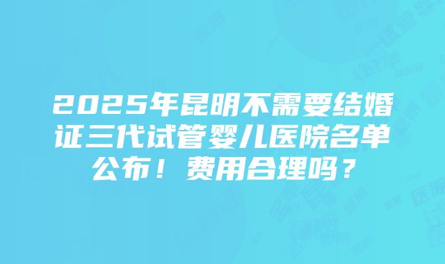 2025年昆明不需要结婚证三代试管婴儿医院名单公布！费用合理吗？