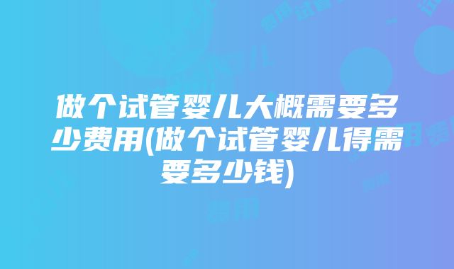 做个试管婴儿大概需要多少费用(做个试管婴儿得需要多少钱)