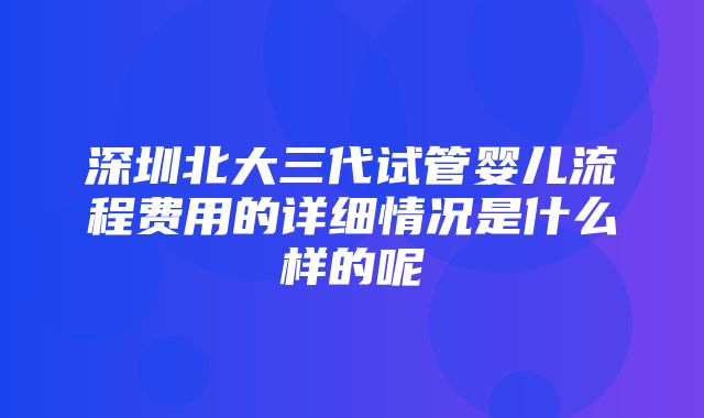 深圳北大三代试管婴儿流程费用的详细情况是什么样的呢