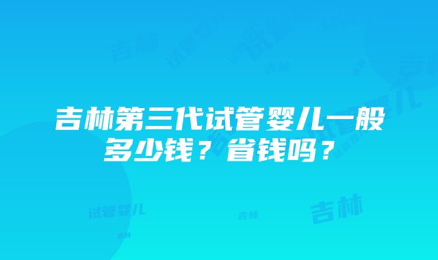 吉林第三代试管婴儿一般多少钱？省钱吗？