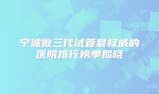 宁波做三代试管最权威的医院排行榜单揭晓