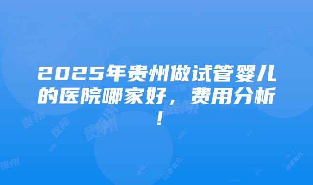 2025年贵州做试管婴儿的医院哪家好，费用分析！