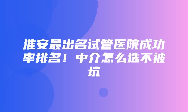 淮安最出名试管医院成功率排名！中介怎么选不被坑