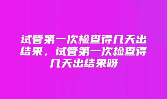 试管第一次检查得几天出结果，试管第一次检查得几天出结果呀