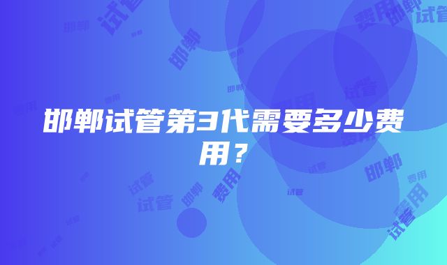 邯郸试管第3代需要多少费用？