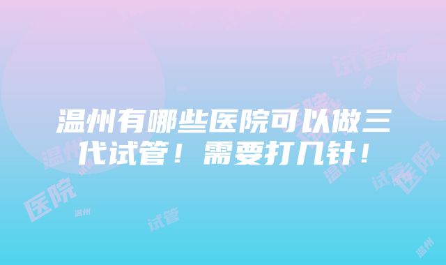 温州有哪些医院可以做三代试管！需要打几针！