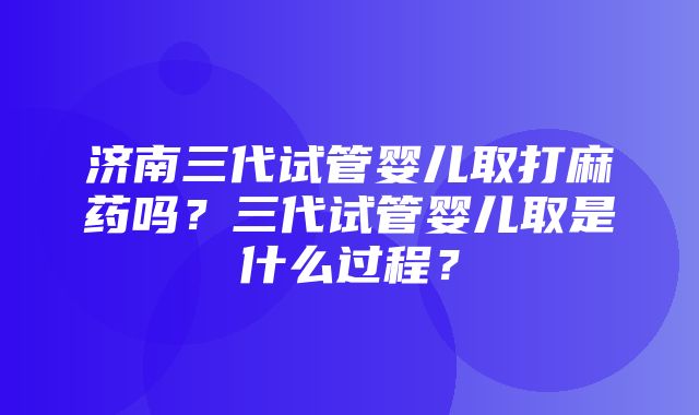 济南三代试管婴儿取打麻药吗？三代试管婴儿取是什么过程？