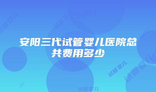 安阳三代试管婴儿医院总共费用多少