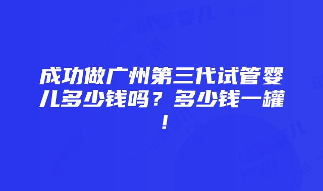 成功做广州第三代试管婴儿多少钱吗？多少钱一罐！