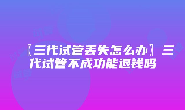 〖三代试管丢失怎么办〗三代试管不成功能退钱吗