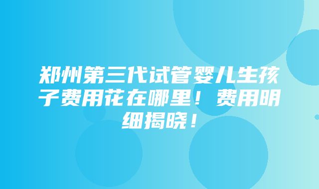 郑州第三代试管婴儿生孩子费用花在哪里！费用明细揭晓！