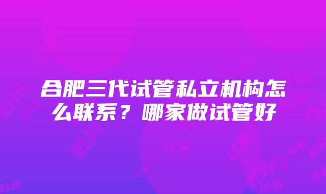 合肥三代试管私立机构怎么联系？哪家做试管好