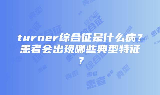 turner综合征是什么病？患者会出现哪些典型特征？