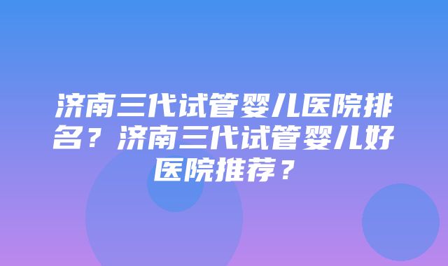 济南三代试管婴儿医院排名？济南三代试管婴儿好医院推荐？