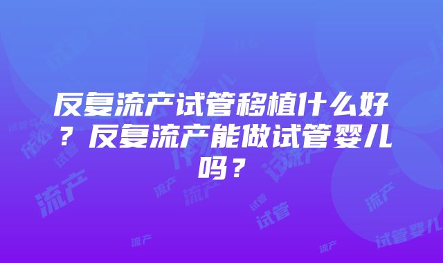 反复流产试管移植什么好？反复流产能做试管婴儿吗？