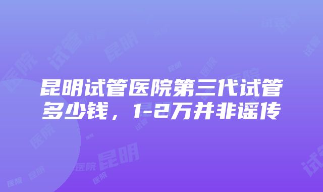 昆明试管医院第三代试管多少钱，1-2万并非谣传