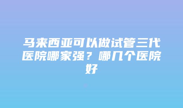 马来西亚可以做试管三代医院哪家强？哪几个医院好