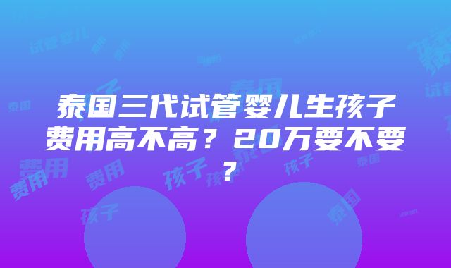 泰国三代试管婴儿生孩子费用高不高？20万要不要？