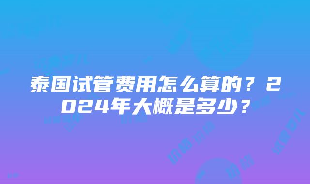 泰国试管费用怎么算的？2024年大概是多少？