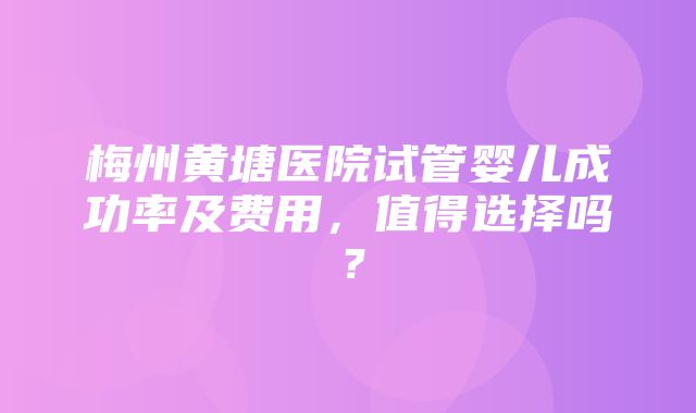 梅州黄塘医院试管婴儿成功率及费用，值得选择吗？