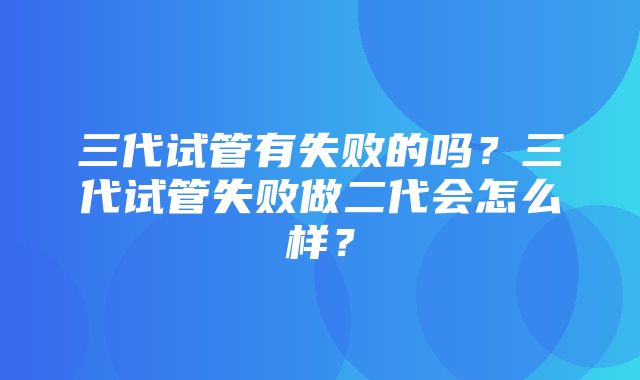 三代试管有失败的吗？三代试管失败做二代会怎么样？