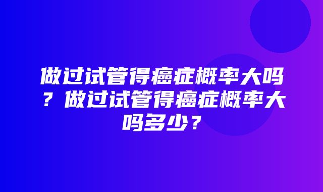 做过试管得癌症概率大吗？做过试管得癌症概率大吗多少？