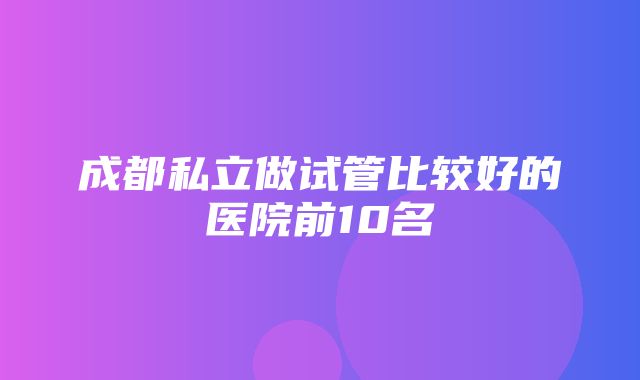 成都私立做试管比较好的医院前10名