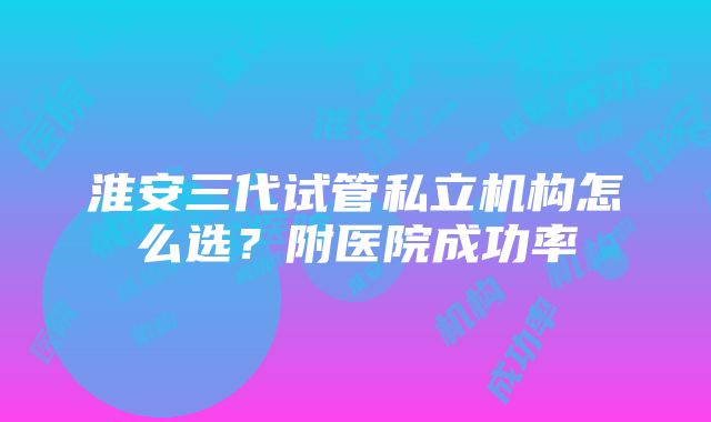 淮安三代试管私立机构怎么选？附医院成功率