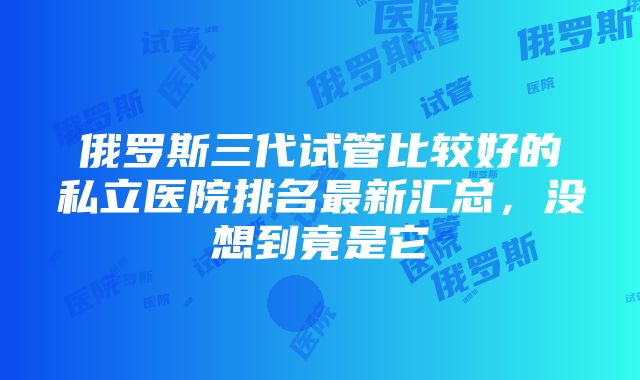 俄罗斯三代试管比较好的私立医院排名最新汇总，没想到竟是它