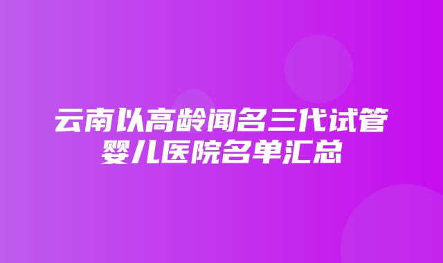 云南以高龄闻名三代试管婴儿医院名单汇总