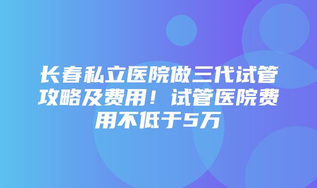 长春私立医院做三代试管攻略及费用！试管医院费用不低于5万