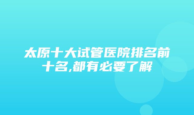 太原十大试管医院排名前十名,都有必要了解