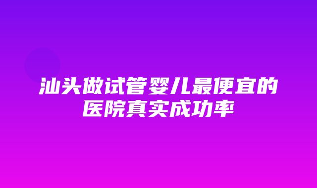 汕头做试管婴儿最便宜的医院真实成功率