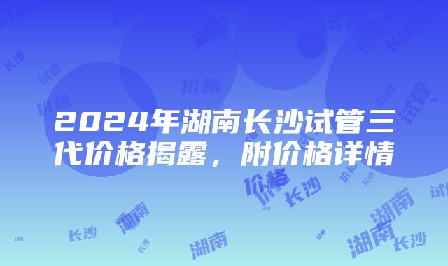 2024年湖南长沙试管三代价格揭露，附价格详情