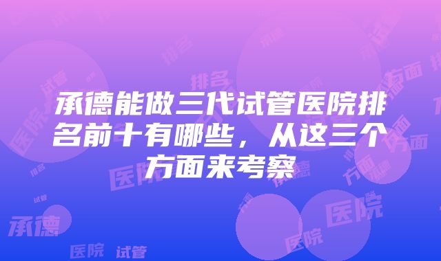 承德能做三代试管医院排名前十有哪些，从这三个方面来考察