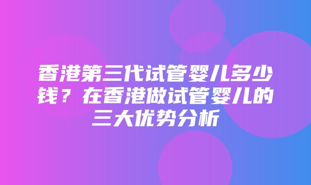 香港第三代试管婴儿多少钱？在香港做试管婴儿的三大优势分析