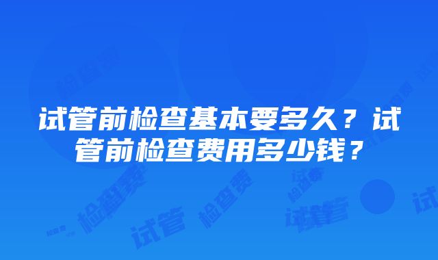 试管前检查基本要多久？试管前检查费用多少钱？