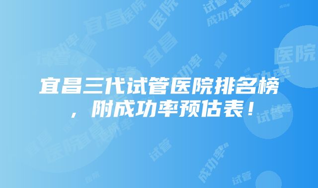 宜昌三代试管医院排名榜，附成功率预估表！