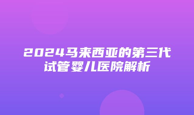 2024马来西亚的第三代试管婴儿医院解析