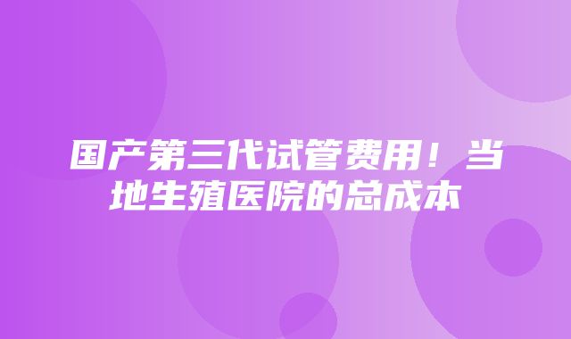 国产第三代试管费用！当地生殖医院的总成本