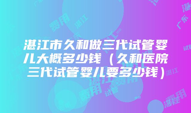 湛江市久和做三代试管婴儿大概多少钱（久和医院三代试管婴儿要多少钱）