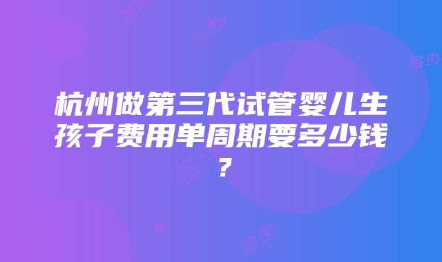 杭州做第三代试管婴儿生孩子费用单周期要多少钱？